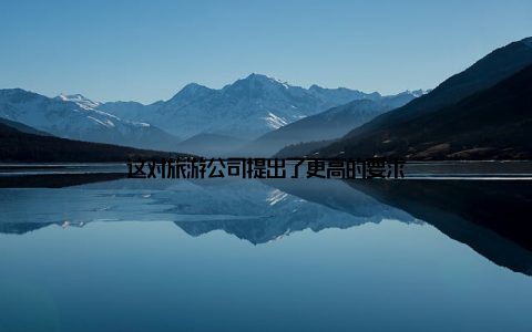 这对旅游公司提出了更高的要求