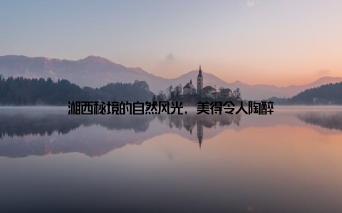 湘西秘境的自然风光, 美得令人陶醉