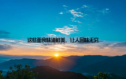 这些面食味道鲜美, 让人回味无穷